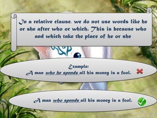 In a relative clause, we do not use words like he or she after who or which. This is because who and which take the place of he or sheExample:A man who he spends all his money is a fool.A man who spends all his money is a fool.