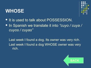 WHOSE
 Itis used to talk about POSSESSION.
 In Spanish we translate it into “cuyo / cuya /
  cuyos / cuyas”

  Last week I found a dog. Its owner was very rich.
  Last week I found a dog WHOSE owner was very
    rich.


                                           BACK
 