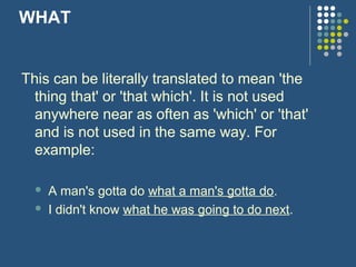 WHAT


This can be literally translated to mean 'the
  thing that' or 'that which'. It is not used
  anywhere near as often as 'which' or 'that'
  and is not used in the same way. For
  example:

     A man's gotta do what a man's gotta do.
     I didn't know what he was going to do next.
 