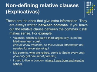 Non-defining relative clauses
(Explicativas)
These are the ones that give extra information. They
  are always written between commas. If you leave
  out the relative clause between the commas it still
  makes sense. For example:
     Valencia, which is Spain's third largest city, is on the
      Mediterranean coast.
      (We all know Valencia, so this is extra information not
      needed for understanding.)
     My parents, who are retired, come to Spain every year.
      (I've only got one set of parents.)
     I used to live in London, where I was born and went to
      school.
 