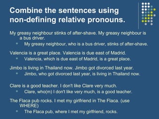 Combine the sentences using
non-defining relative pronouns.
My greasy neighbour stinks of after-shave. My greasy neighbour is
    a bus driver.
     My greasy neighbour, who is a bus driver, stinks of after-shave.

Valencia is a great place. Valencia is due east of Madrid.
     Valencia, which is due east of Madrid, is a great place.

Jimbo is living in Thailand now. Jimbo got divorced last year.
      Jimbo, who got divorced last year, is living in Thailand now.

Clare is a good teacher. I don't like Clare very much.
       Clare, who(m) I don't like very much, is a good teacher.

The Flaca pub rocks. I met my girlfriend in The Flaca. (use
    WHERE)
      The Flaca pub, where I met my girlfriend, rocks.
 