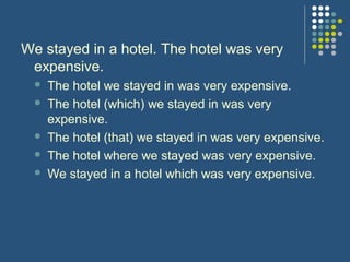 We stayed in a hotel. The hotel was very
 expensive.
     The hotel we stayed in was very expensive.
     The hotel (which) we stayed in was very
      expensive.
     The hotel (that) we stayed in was very expensive.
     The hotel where we stayed was very expensive.
     We stayed in a hotel which was very expensive.
 