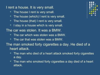 I rent a house. It is very small.
     The house I rent is very small.
     The house (which) I rent is very small.
     The house (that) I rent is very small.
     I stay in a house which is very small.
The car was stolen. It was a BMW.
     The car which was stolen was a BMW.
     The car that was stolen was a BMW.
The man smoked forty cigarettes a day. He died of a
  heart attack.
     The man who died of a heart attack smoked forty cigarettes
      a day.
     The man who smoked forty cigarettes a day died of a heart
      attack.
 