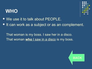 WHO
 We   use it to talk about PEOPLE.
 It can work as a subject or as an complement.


  That woman is my boss. I saw her in a disco.
  That woman who I saw in a disco is my boss.




                                             BACK
 
