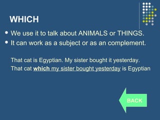 WHICH
 We   use it to talk about ANIMALS or THINGS.
 It can work as a subject or as an complement.


  That cat is Egyptian. My sister bought it yesterday.
  That cat which my sister bought yesterday is Egyptian




                                              BACK
 