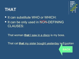 THAT
 It can substitute WHO or WHICH:
 It can be only used in NON-DEFINING
  CLAUSES:

  That woman that I saw in a disco is my boss.

  That cat that my sister bought yesterday is Egyptian

                                             BACK
 