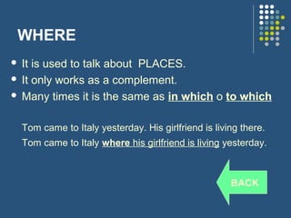 WHERE
 It is used to talk about PLACES.
 It only works as a complement.

 Many times it is the same as in which o to which



    Tom came to Italy yesterday. His girlfriend is living there.
    Tom came to Italy where his girlfriend is living yesterday.



                                                       BACK
 