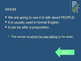 WHOM

 We    are going to use it to talk about PEOPLE.
 It is usually used in formal English.

 It can be after a preposition.


     The woman to whom he was talking is his sister.




                                            BACK
 