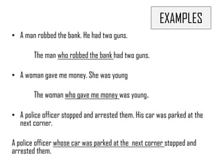 EXAMPLES
• A man robbed the bank. He had two guns.
The man who robbed the bank had two guns.
• A woman gave me money. She was young
The woman who gave me money was young.
• A police officer stopped and arrested them. His car was parked at the
next corner.
A police officer whose car was parked at the next corner stopped and
arrested them.
 