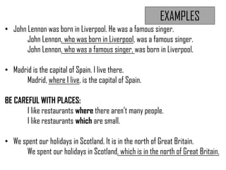 EXAMPLES
• John Lennon was born in Liverpool. He was a famous singer.
John Lennon, who was born in Liverpool, was a famous singer.
John Lennon, who was a famous singer, was born in Liverpool.
• Madrid is the capital of Spain. I live there.
Madrid, where I live, is the capital of Spain.
BE CAREFUL WITH PLACES:
I like restaurants where there aren’t many people.
I like restaurants which are small.
• We spent our holidays in Scotland. It is in the north of Great Britain.
We spent our holidays in Scotland, which is in the north of Great Britain.
 