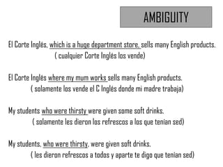 AMBIGUITY
El Corte Inglés, which is a huge department store, sells many English products.
( cualquier Corte Inglés los vende)
El Corte Inglés where my mum works sells many English products.
( solamente los vende el C Inglés donde mi madre trabaja)
My students who were thirsty were given some soft drinks.
( solamente les dieron los refrescos a los que tenían sed)
My students, who were thirsty, were given soft drinks.
( les dieron refrescos a todos y aparte te digo que tenían sed)
 
