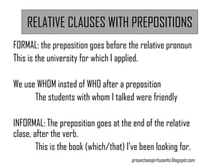 RELATIVE CLAUSES WITH PREPOSITIONS
FORMAL: the preposition goes before the relative pronoun
This is the university for which I applied.
We use WHOM insted of WHO after a preposition
The students with whom I talked were friendly
INFORMAL: The preposition goes at the end of the relative
clase, after the verb.
This is the book (which/that) I’ve been looking for.
proyectoespiritusanto.blogspot.com
 