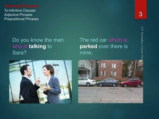 Participle Clauses
To-infinitive Clauses
Adjective Phrases
Prepositional Phrases
Do you know the man
who is talking to
Sara?
The red car which is
parked over there is
mine.
3
 