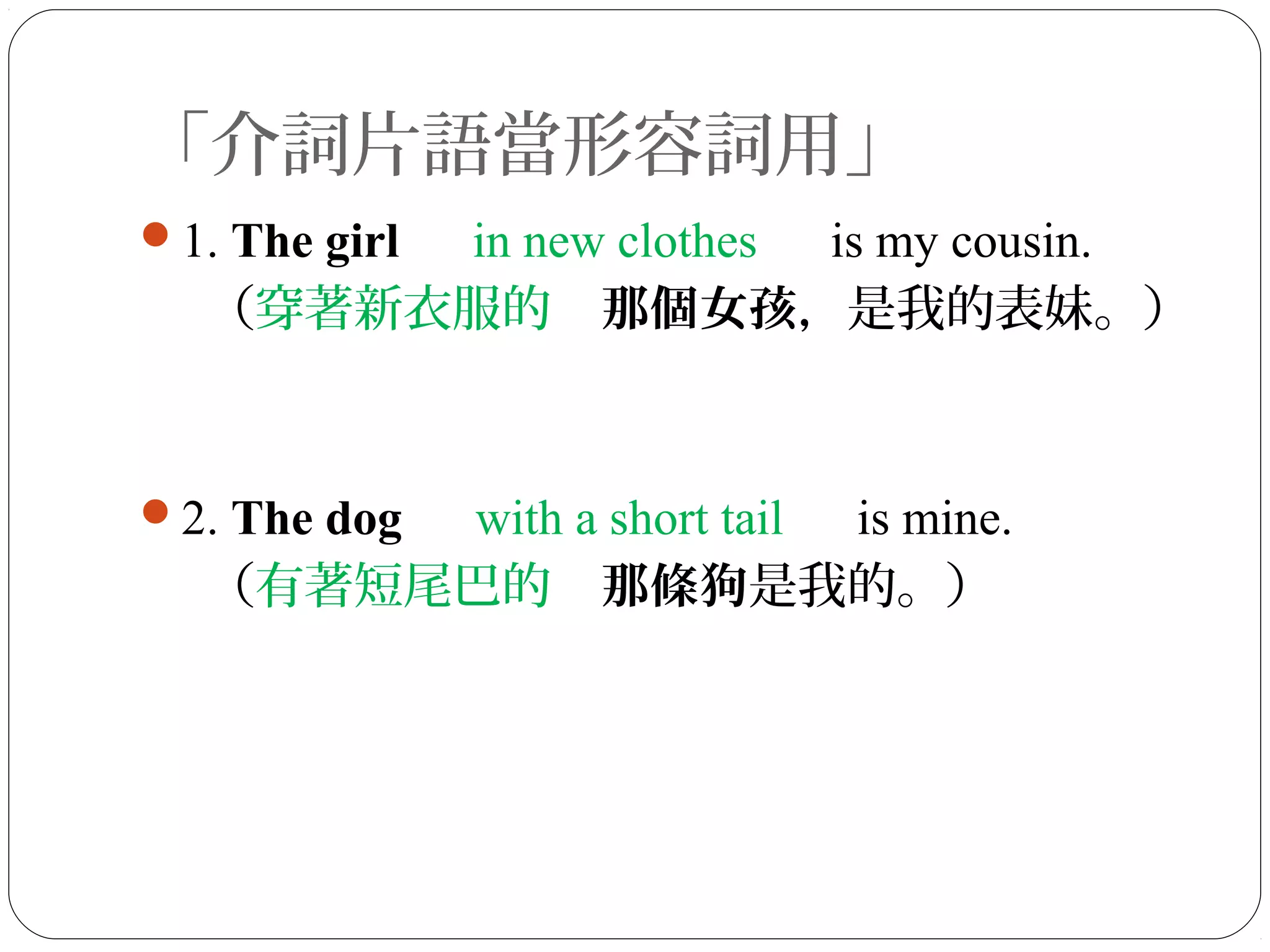 「介詞片語當形容詞用」
1. The girl 　 in new clothes 　 is my cousin.
（穿著新衣服的　那個女孩，是我的表妹。）
2. The dog 　 with a short tail 　 is mine.
（有著短尾巴的　那條狗是我的。）
 