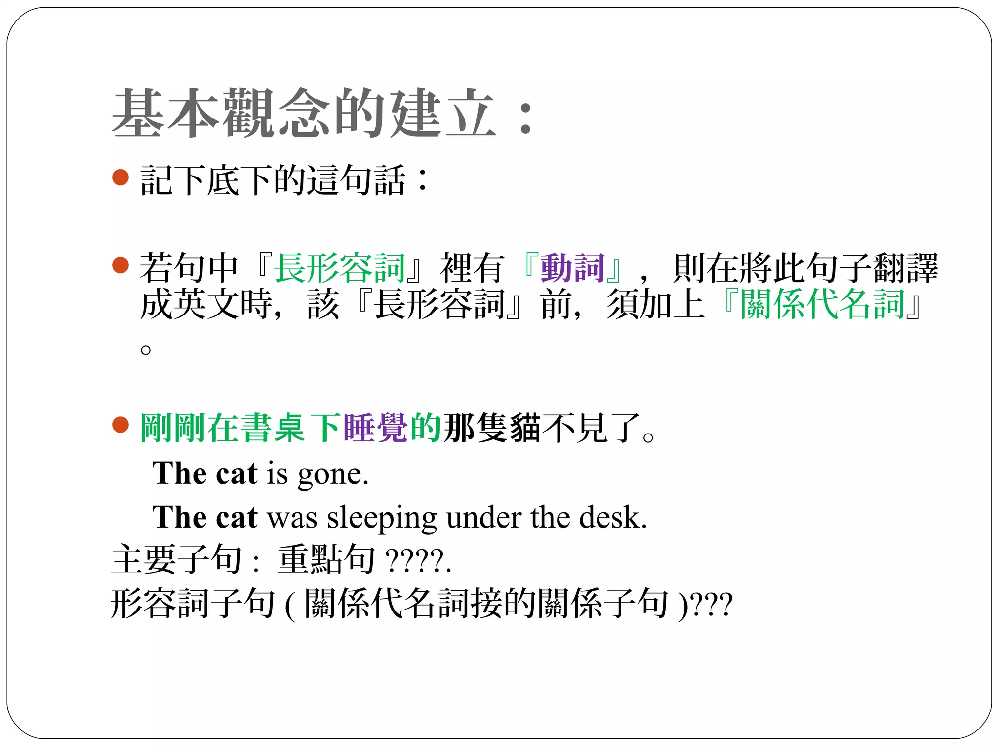 基本觀念的建立：
記下底下的這句話：
若句中『長形容詞』裡有『動詞』，則在將此句子翻譯
成英文時，該『長形容詞』前，須加上『關係代名詞』
。
剛剛在書 下桌 睡覺的那隻 不見了。貓
The cat is gone.
The cat was sleeping under the desk.
主要子句 : 重點句 ????.
形容詞子句 ( 關係代名詞接的關係子句 )???
 