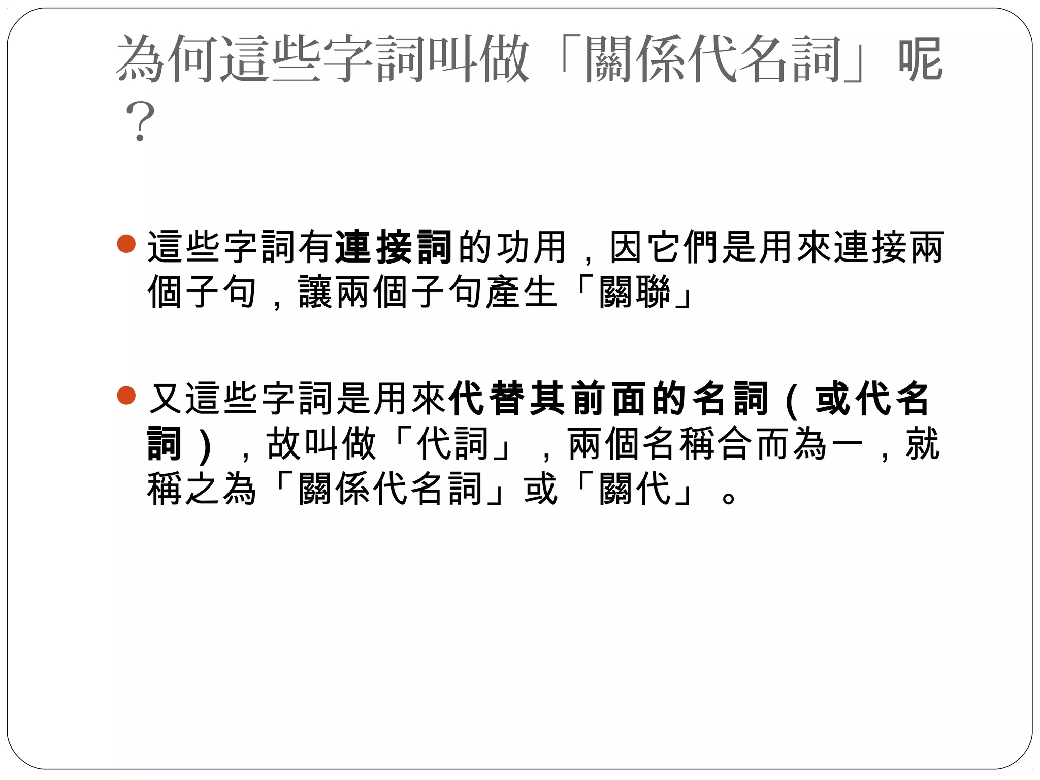 為何這些字詞叫做「關係代名詞」呢
？
這些字詞有連接詞的功用，因它們是用來連接兩
個子句，讓兩個子句產生「關聯」
又這些字詞是用來代替其前面的名詞（或代名
詞），故叫做「代詞」，兩個名稱合而為一，就
稱之為「關係代名詞」或「關代」 。
 