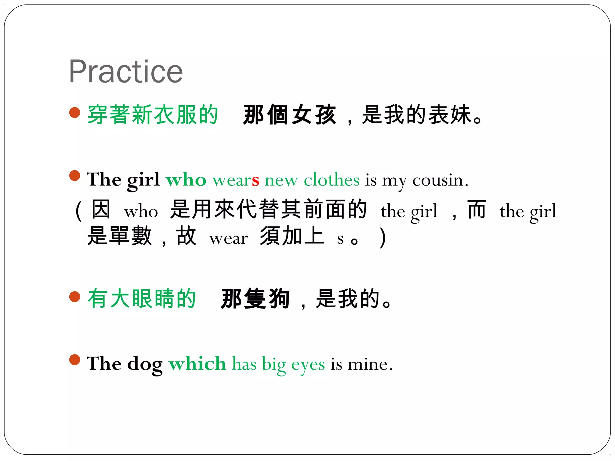 Practice
穿著新衣服的　那個女孩，是我的表妹。
The girl who wears new clothes is my cousin.
（因 who 是用來代替其前面的 the girl ，而 the girl
是單數，故 wear 須加上 s 。）
有大眼睛的　那隻狗，是我的。
The dog which has big eyes is mine.
 