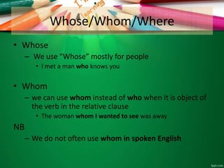Whose/Whom/Where
• Whose
– We use “Whose” mostly for people
• I met a man who knows you
• Whom
– we can use whom instead of who when it is object of
the verb in the relative clause
• The woman whom I wanted to see was away
NB
– We do not often use whom in spoken English
 