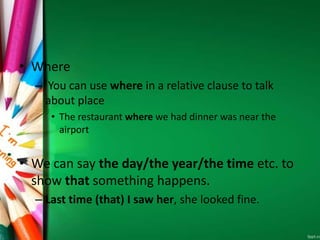 • Where
– You can use where in a relative clause to talk
about place
• The restaurant where we had dinner was near the
airport
• We can say the day/the year/the time etc. to
show that something happens.
– Last time (that) I saw her, she looked fine.
 