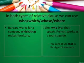 In both types of relative clause we can use
who/which/whose/where
• Barbara works for a
company which/that
makes furniture,
John, who (not that)
speaks French, works as
a tourist guide.
– You cannot use that in
this type of sentence
 
