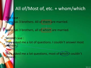 All of/Most of, etc. + whom/which
First case :
Mary has 3 brothers. All of them are married.
Mary has 3 brothers, all of whom are married.
Second case :
They asked me a lot of questions. I couldn’t answer most
of them.
They asked me a lot questions, most of which I couldn’t
answer.
 