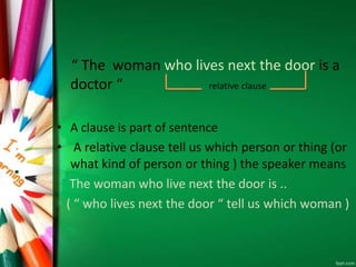 “ The woman who lives next the door is a
doctor “ relative clause
• A clause is part of sentence
• A relative clause tell us which person or thing (or
what kind of person or thing ) the speaker means
The woman who live next the door is ..
( “ who lives next the door “ tell us which woman )
 