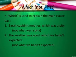 Which (not what)
• ‘Which’ is used to explain the main clause.
e.g. :
1. Sarah couldn’t meet us, which was a pity.
(not what was a pity)
2. The weather was good, which we hadn’t
expected.
(not what we hadn’t expected)
 