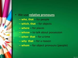 • We use relative pronouns:
– who, that – for people
– which, that – for objects
– where – for places
– whose – to talk about possession
– when, that – for a time
– why, that – for a reason
– whom – for object pronouns (people)
 