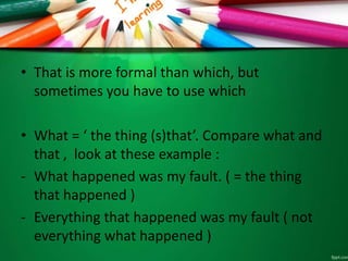 • That is more formal than which, but
sometimes you have to use which
• What = ‘ the thing (s)that’. Compare what and
that , look at these example :
- What happened was my fault. ( = the thing
that happened )
- Everything that happened was my fault ( not
everything what happened )
 