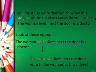 • You must use who/that/which when it is
subject of the relative clause, So you can’t say
The woman lives next the door is a doctor
Look at these example:
The woman wholives next the door is a
doctor.
The woman lives next the door.
who (= the woman) is the subject
 
