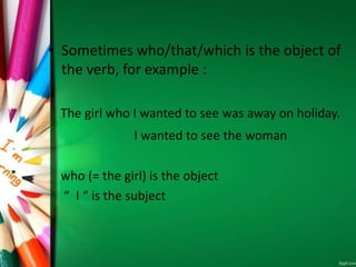 • Sometimes who/that/which is the object of
the verb, for example :
The girl who I wanted to see was away on holiday.
I wanted to see the woman
who (= the girl) is the object
“ I “ is the subject
 