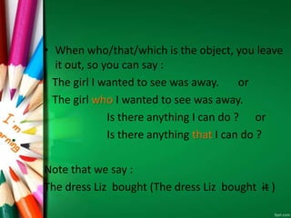 • When who/that/which is the object, you leave
it out, so you can say :
The girl I wanted to see was away. or
The girl who I wanted to see was away.
Is there anything I can do ? or
Is there anything that I can do ?
Note that we say :
The dress Liz bought (The dress Liz bought it )
 