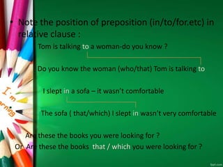 • Note the position of preposition (in/to/for.etc) in
relative clause :
Tom is talking to a woman-do you know ?
Do you know the woman (who/that) Tom is talking to
I slept in a sofa – it wasn’t comfortable
The sofa ( that/which) I slept in wasn’t very comfortable
Are these the books you were looking for ?
Or Are these the books that / which you were looking for ?
 