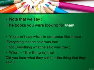 • Note that we say :
The books you were looking for them
• You can’t say what in sentence like these :
Everything that he said was true
( not Everything what he said was true )
• What = ‘ the thing (s) that ‘ :
Did you hear what they said ( = the thing that they
said )
 