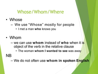 Whose/Whom/Where
• Whose
– We use “Whose” mostly for people
• I met a man who knows you
• Whom
– we can use whom instead of who when it is
object of the verb in the relative clause
• The woman whom I wanted to see was away
NB
– We do not often use whom in spoken English
 