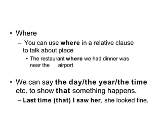 • Where
– You can use where in a relative clause
to talk about place
• The restaurant where we had dinner was
near the airport
• We can say the day/the year/the time
etc. to show that something happens.
– Last time (that) I saw her, she looked fine.
 