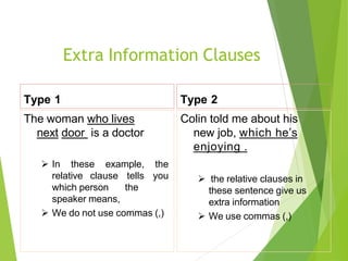 Extra Information Clauses
Type 1
The woman who lives
next door is a doctor
 In these example, the
relative clause tells you
which person the
speaker means,
 We do not use commas (,)
Type 2
Colin told me about his
new job, which he’s
enjoying .
 the relative clauses in
these sentence give us
extra information
 We use commas (,)
 