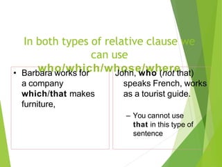 In both types of relative clause we
can use
who/which/whose/where
• Barbara works for
a company
which/that makes
furniture,
John, who (not that)
speaks French, works
as a tourist guide.
– You cannot use
that in this type of
sentence
 