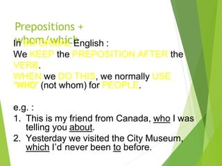 Prepositions +
whom/which
In INFORMAL English :
We KEEP the PREPOSITION AFTER the
VERB.
WHEN we DO THIS, we normally USE
‘WHO’ (not whom) for PEOPLE.
e.g. :
1. This is my friend from Canada, who I was
telling you about.
2. Yesterday we visited the City Museum,
which I’d never been to before.
 