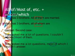 All of/Most of, etc. +
whom/which
First case :
Mary has 3 brothers. All of them are married.
Mary has 3 brothers, all of whom are
married. Second case :
They asked me a lot of questions. I couldn’t
answer most of them.
They asked me a lot questions, most of which I
couldn’t answer.
 