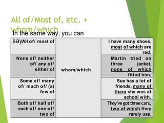All of/Most of, etc. +
whom/which
All of/ most of
whom/which
I have many shoes,
most of which are
red.
None of/ neither
of/ any of/
either of
Martin tried on
three jacket,
none of which
fitted him.
Some of/ many
of/ much of/ (a)
few of
Sue has a lot of
friends, many of
them she was at
school with.
Both of/ half of/
each of/ one of/
two of
They’ve got three cars,
two of which they
rarely use.
In the same way, you can
say :
 