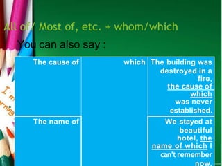 All of/ Most of, etc. + whom/which
The cause of which The building was
destroyed in a
fire,
the cause of
which
was never
established.
The name of We stayed at
beautiful
hotel, the
name of which I
can’t remember
now.
You can also say :
 