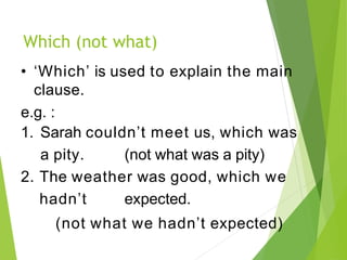 Which (not what)
• ‘Which’ is used to explain the main
clause.
e.g. :
1. Sarah couldn’t meet us, which was
a pity. (not what was a pity)
2. The weather was good, which we
hadn’t expected.
(not what we hadn’t expected)
 