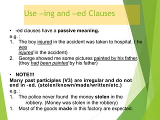Use –ing and –ed Clauses
• -ed clauses have a passive meaning.
e.g. :
1. The boy injured in the accident was taken to hospital. ( he
was
injured in the accident)
2. George showed me some pictures painted by his father.
(they had been painted by his father)
• NOTE!!!
Many past participles (V3) are irregular and do not
end in –ed. (stolen/known/made/written/etc.)
e.g. :
1. The police never found the money stolen in the
robbery. (Money was stolen in the robbery)
1. Most of the goods made in this factory are expected.
 