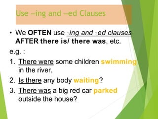 Use –ing and –ed Clauses
• We OFTEN use –ing and –ed clauses
AFTER there is/ there was, etc.
e.g. :
1. There were some children swimming
in the river.
2. Is there any body waiting?
3. There was a big red car parked
outside the house?
 