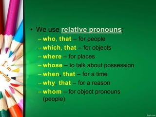 • We use relative pronouns:
– who, that – for people
– which, that – for objects
– where – for places
– whose – to talk about possession
– when, that – for a time
– why, that – for a reason
– whom – for object pronouns
(people)
 