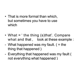 • That is more formal than which,
but sometimes you have to use
which
• What = ‘ the thing (s)that’. Compare
what and that , look at these example :
- What happened was my fault. ( = the
thing that happened )
- Everything that happened was my fault (
not everything what happened )
 