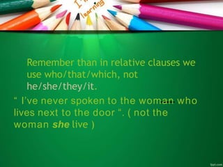 Remember than in relative clauses we
use who/that/which, not
he/she/they/it.
“ I’ve never spoken to the woman who
lives next to the door “. ( not the
woman she live )
 