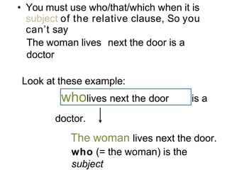 • You must use who/that/which when it is
subject of the relative clause, So you
can’t say
The woman lives next the door is a
doctor
Look at these example:
wholives next the door is a
doctor.
The woman lives next the door.
who (= the woman) is the
subject
 