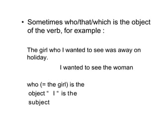 • Sometimes who/that/which is the object
of the verb, for example :
The girl who I wanted to see was away on
holiday.
I wanted to see the woman
who (= the girl) is the
object “ I “ is the
subject
 
